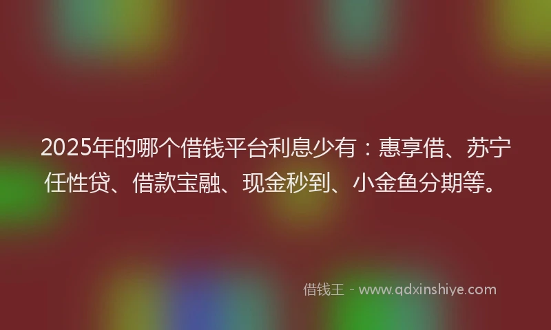 2025年的哪个借钱平台利息少有：惠享借、苏宁任性贷、借款宝融、现金秒到、小金鱼分期等。