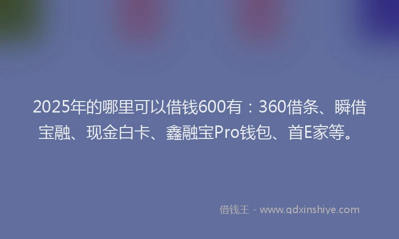 2025年的哪里可以借钱600有：360借条、瞬借宝融、现金白卡、鑫融宝Pro钱包、首E家等。