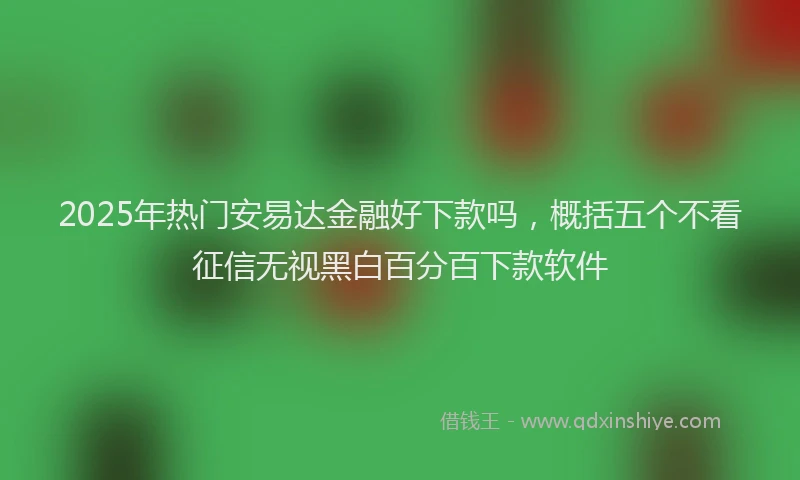2025年热门安易达金融好下款吗，概括五个不看征信无视黑白百分百下款软件