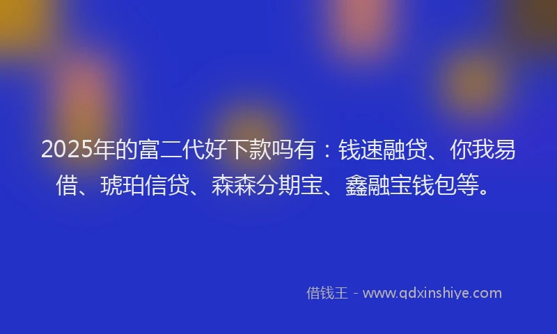 2025年的富二代好下款吗有：钱速融贷、你我易借、琥珀信贷、森森分期宝、鑫融宝钱包等。