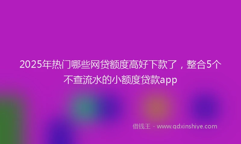 2025年热门哪些网贷额度高好下款了，整合5个不查流水的小额度贷款app