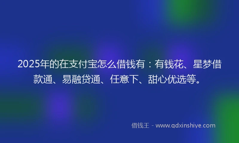 2025年的在支付宝怎么借钱有：有钱花、星梦借款通、易融贷通、任意下、甜心优选等。