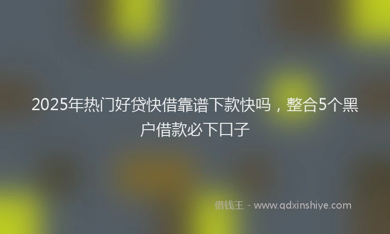 2025年热门好贷快借靠谱下款快吗，整合5个黑户借款必下口子