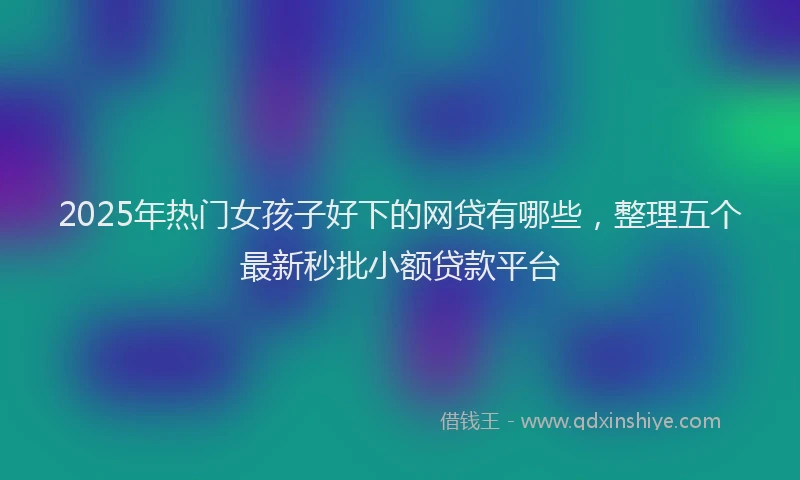 2025年热门女孩子好下的网贷有哪些，整理五个最新秒批小额贷款平台