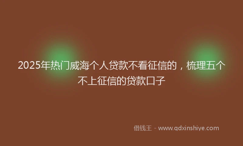 2025年热门威海个人贷款不看征信的，梳理五个不上征信的贷款口子