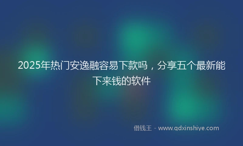 2025年热门安逸融容易下款吗，分享五个最新能下来钱的软件