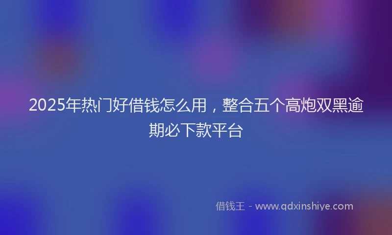 2025年热门好借钱怎么用，整合五个高炮双黑逾期必下款平台