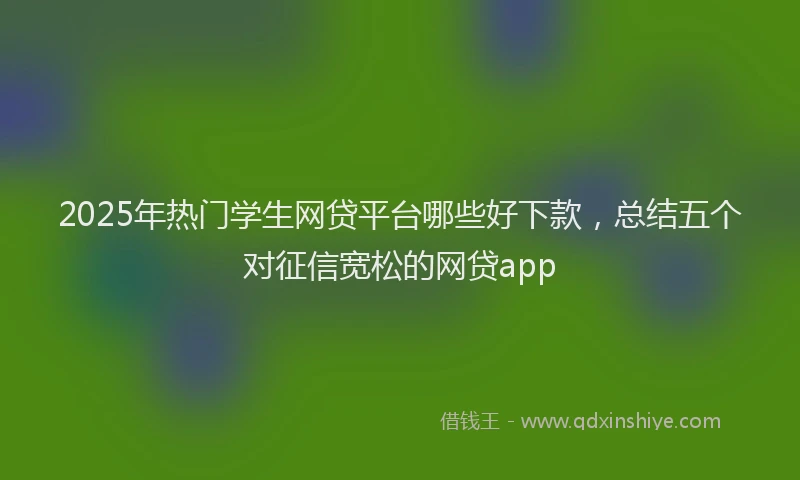 2025年热门学生网贷平台哪些好下款，总结五个对征信宽松的网贷app