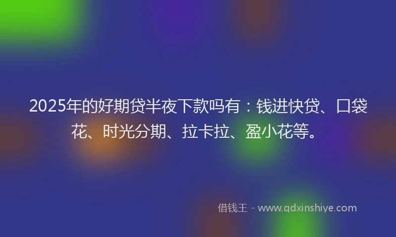 2025年的好期贷半夜下款吗有：钱进快贷、口袋花、时光分期、拉卡拉、盈小花等。