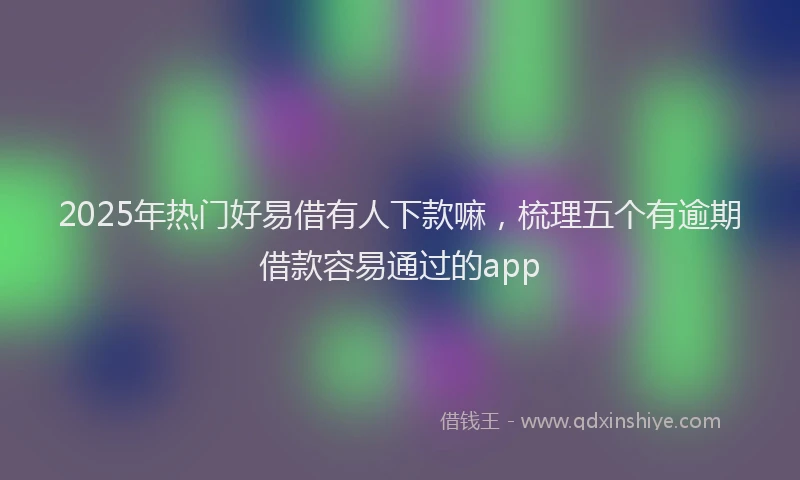 2025年热门好易借有人下款嘛，梳理五个有逾期借款容易通过的app