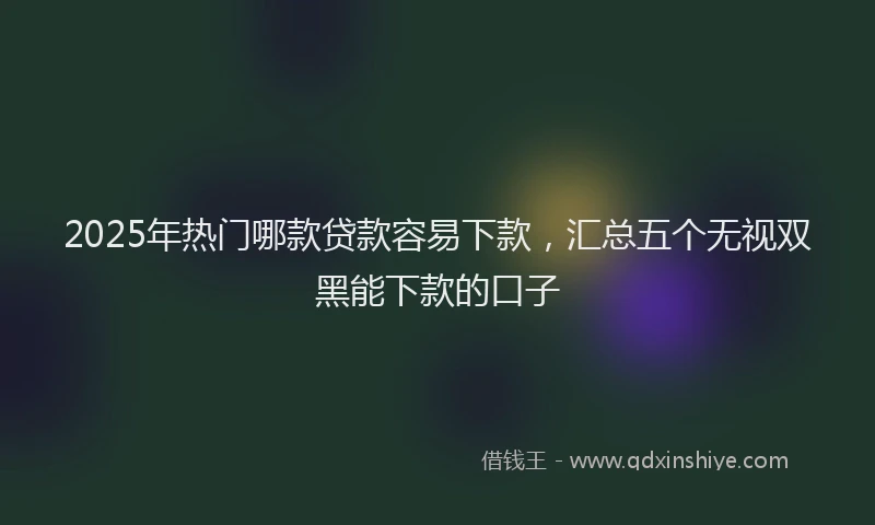 2025年热门哪款贷款容易下款，汇总五个无视双黑能下款的口子