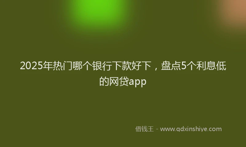2025年热门哪个银行下款好下，盘点5个利息低的网贷app