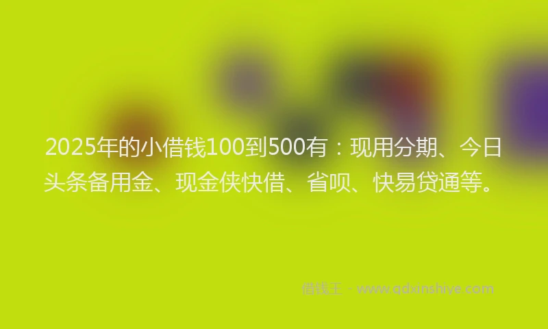 2025年的小借钱100到500有：现用分期、今日头条备用金、现金侠快借、省呗、快易贷通等。