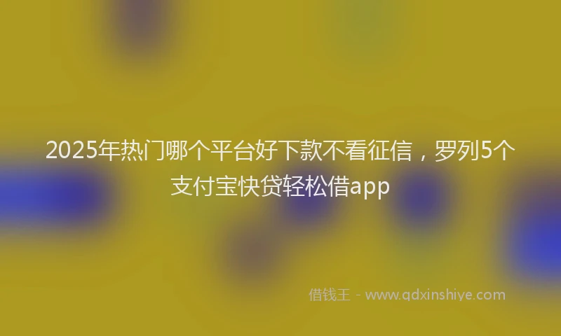 2025年热门哪个平台好下款不看征信，罗列5个支付宝快贷轻松借app