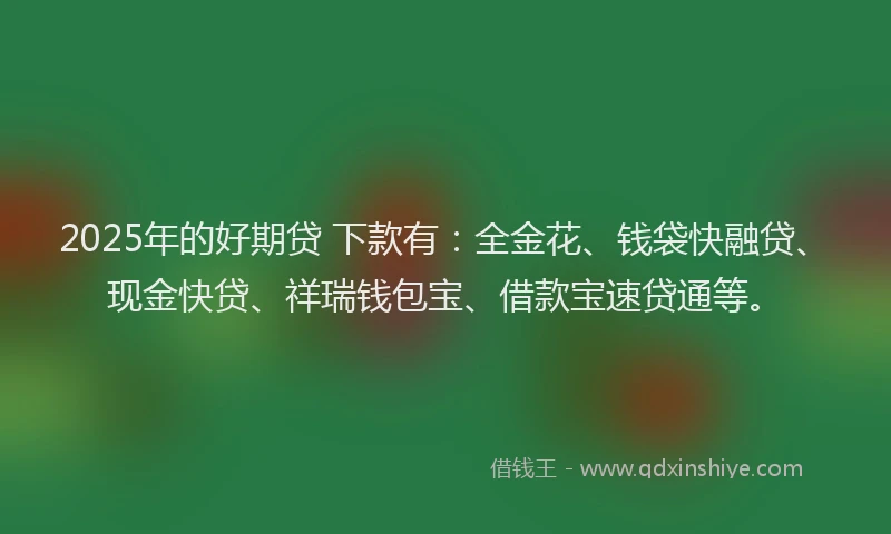 2025年的好期贷 下款有：全金花、钱袋快融贷、现金快贷、祥瑞钱包宝、借款宝速贷通等。