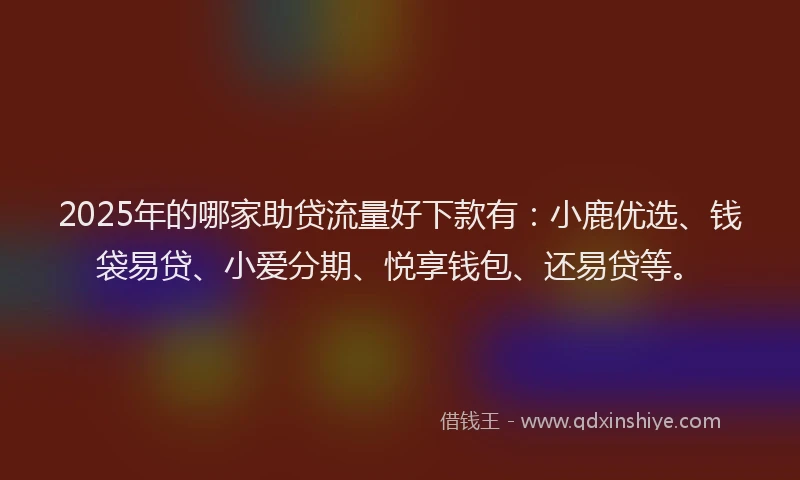 2025年的哪家助贷流量好下款有：小鹿优选、钱袋易贷、小爱分期、悦享钱包、还易贷等。