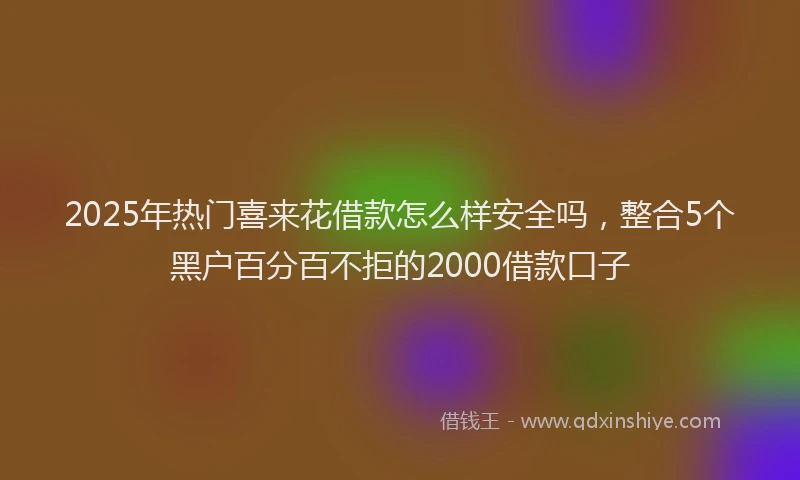 2025年热门喜来花借款怎么样安全吗，整合5个黑户百分百不拒的2000借款口子