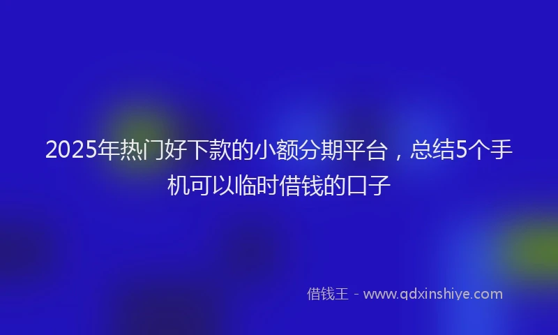 2025年热门好下款的小额分期平台，总结5个手机可以临时借钱的口子
