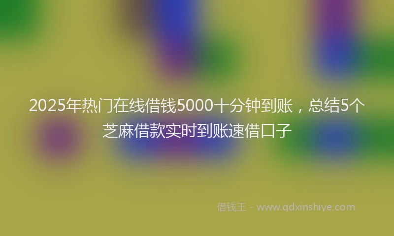 2025年热门在线借钱5000十分钟到账，总结5个芝麻借款实时到账速借口子