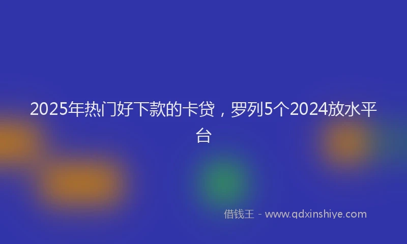 2025年热门好下款的卡贷，罗列5个2024放水平台