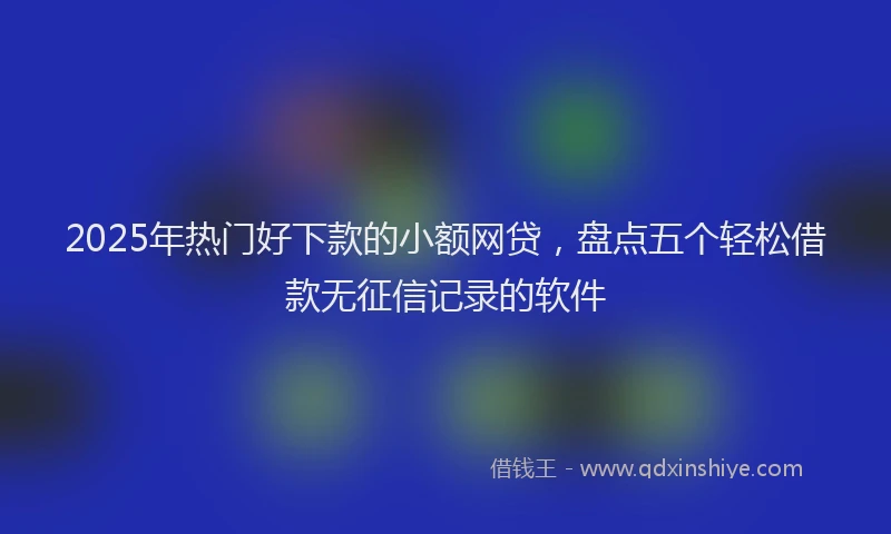 2025年热门好下款的小额网贷，盘点五个轻松借款无征信记录的软件