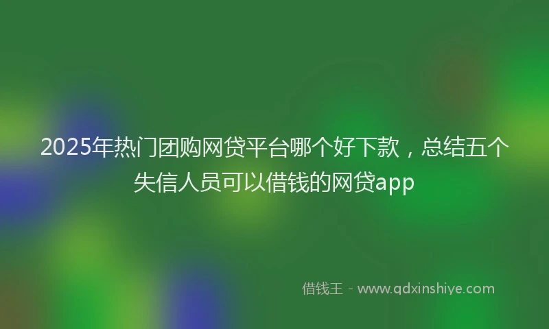 2025年热门团购网贷平台哪个好下款，总结五个失信人员可以借钱的网贷app