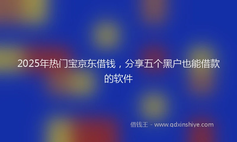 2025年热门宝京东借钱，分享五个黑户也能借款的软件