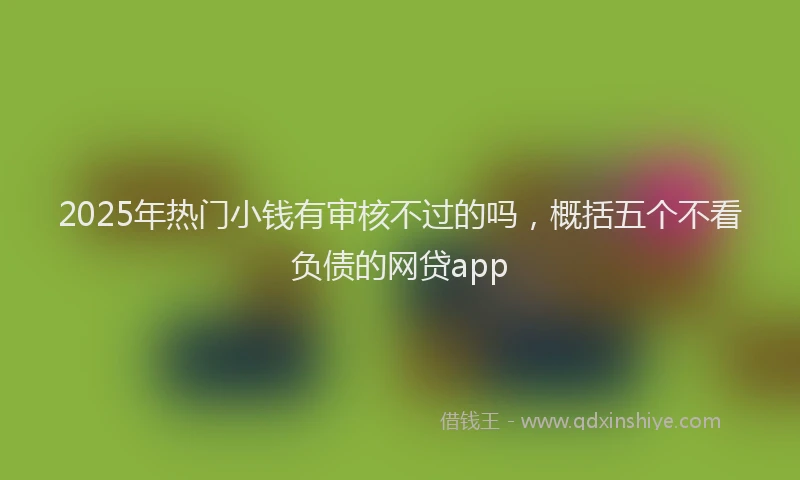 2025年热门小钱有审核不过的吗，概括五个不看负债的网贷app