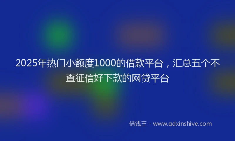 2025年热门小额度1000的借款平台，汇总五个不查征信好下款的网贷平台
