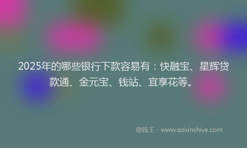 2025年的哪些银行下款容易有：快融宝、星辉贷款通、金元宝、钱站、宜享花等。