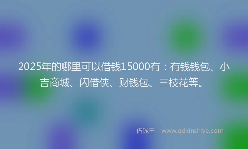 2025年的哪里可以借钱15000有：有钱钱包、小吉商城、闪借侠、财钱包、三枝花等。