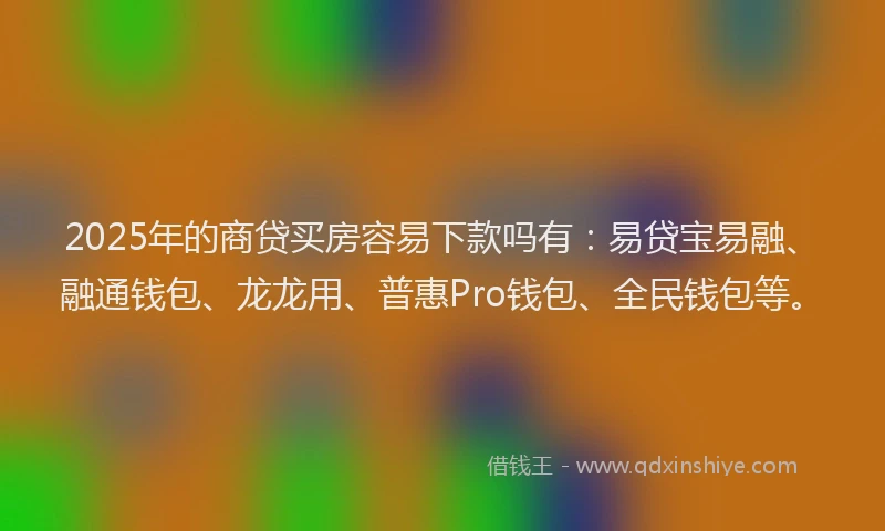 2025年的商贷买房容易下款吗有：易贷宝易融、融通钱包、龙龙用、普惠Pro钱包、全民钱包等。