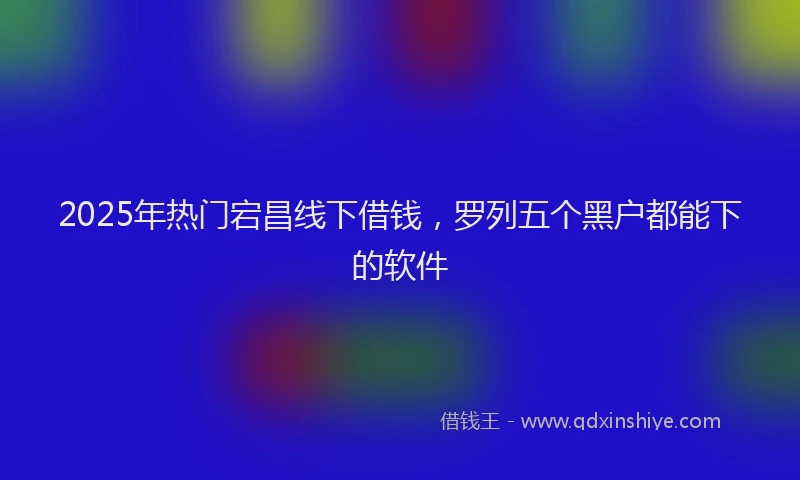 2025年热门宕昌线下借钱，罗列五个黑户都能下的软件