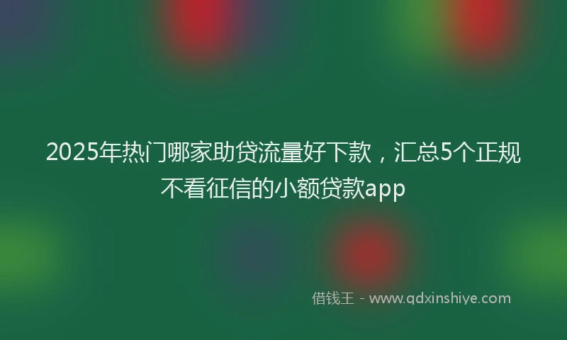 2025年热门哪家助贷流量好下款，汇总5个正规不看征信的小额贷款app