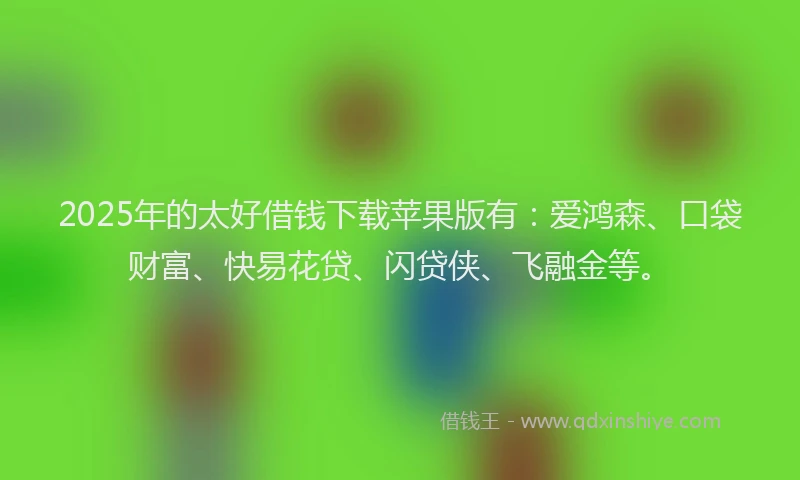2025年的太好借钱下载苹果版有：爱鸿森、口袋财富、快易花贷、闪贷侠、飞融金等。