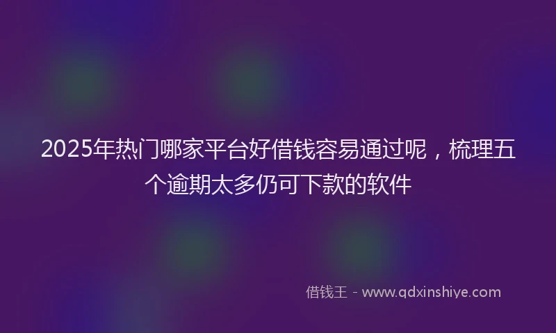 2025年热门哪家平台好借钱容易通过呢，梳理五个逾期太多仍可下款的软件