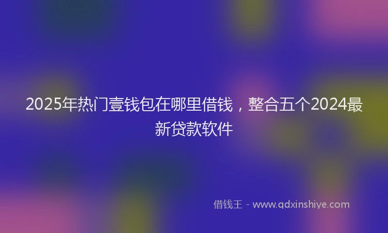 2025年热门壹钱包在哪里借钱，整合五个2024最新贷款软件