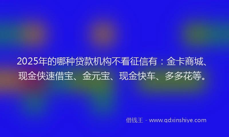 2025年的哪种贷款机构不看征信有：金卡商城、现金侠速借宝、金元宝、现金快车、多多花等。