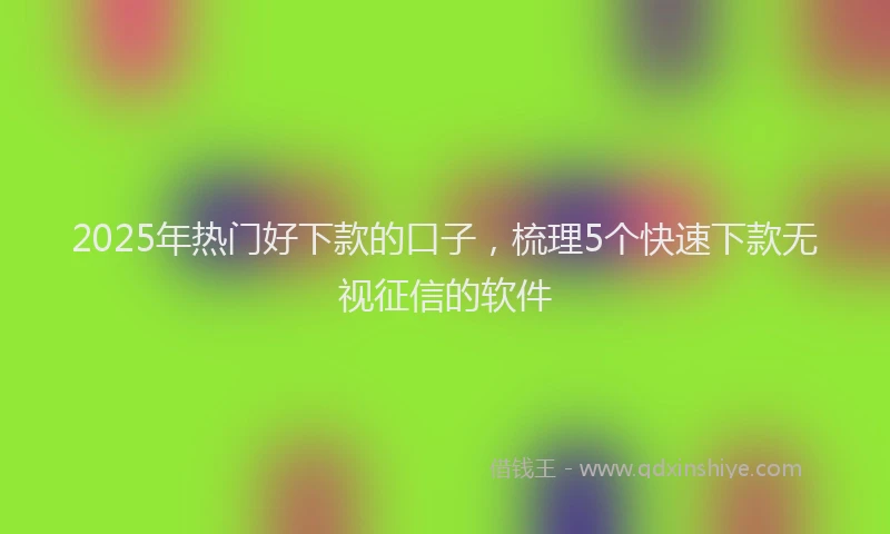 2025年热门好下款的口子，梳理5个快速下款无视征信的软件