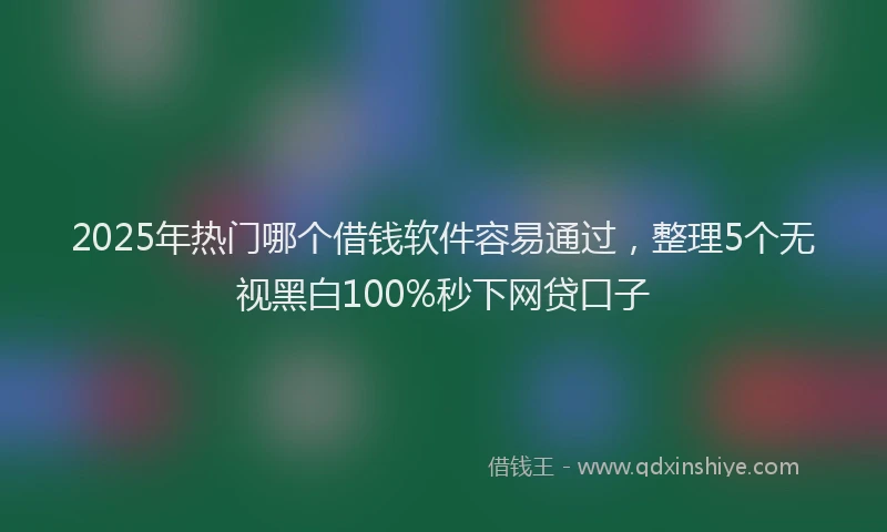 2025年热门哪个借钱软件容易通过，整理5个无视黑白100%秒下网贷口子
