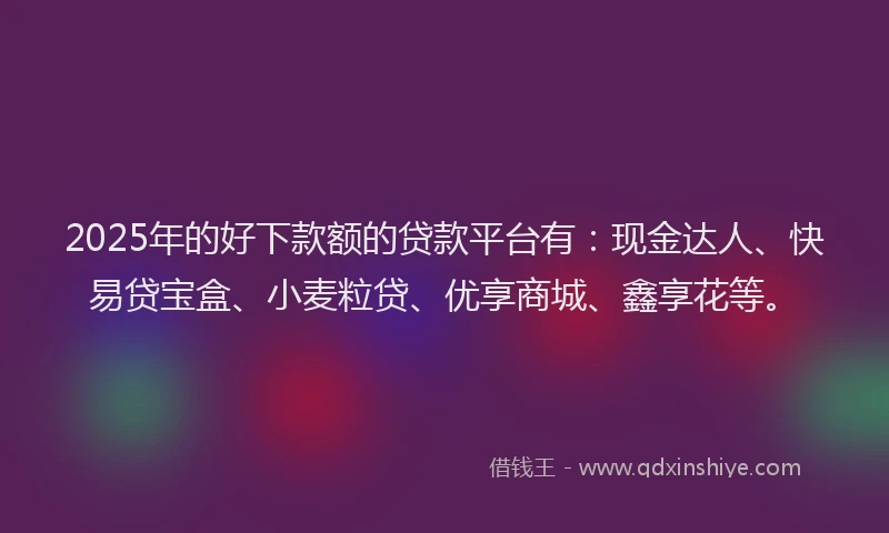 2025年的好下款额的贷款平台有：现金达人、快易贷宝盒、小麦粒贷、优享商城、鑫享花等。