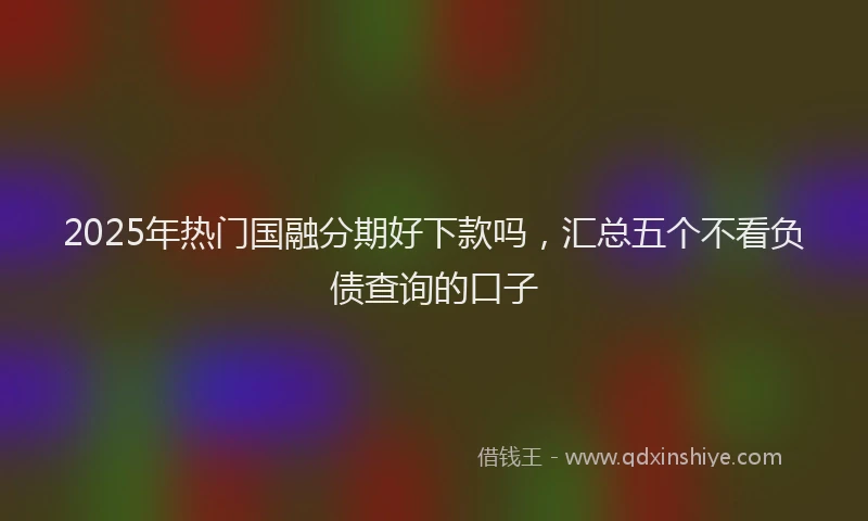2025年热门国融分期好下款吗，汇总五个不看负债查询的口子