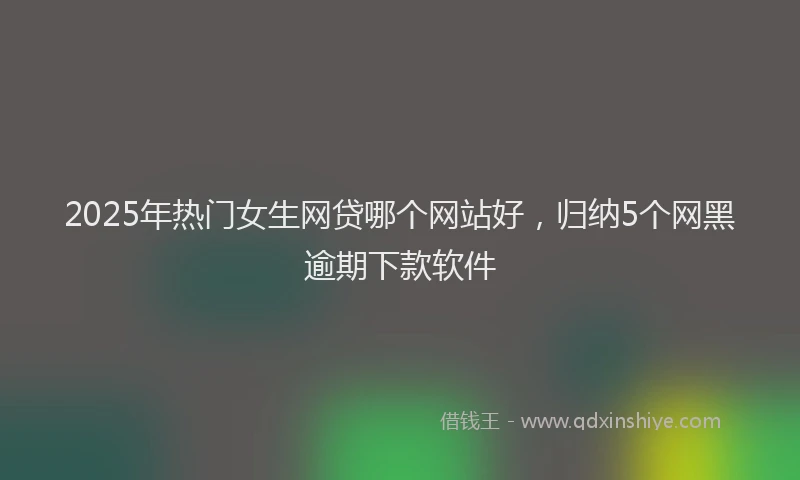 2025年热门女生网贷哪个网站好，归纳5个网黑逾期下款软件