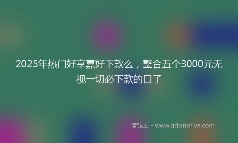2025年热门好享嘉好下款么，整合五个3000元无视一切必下款的口子