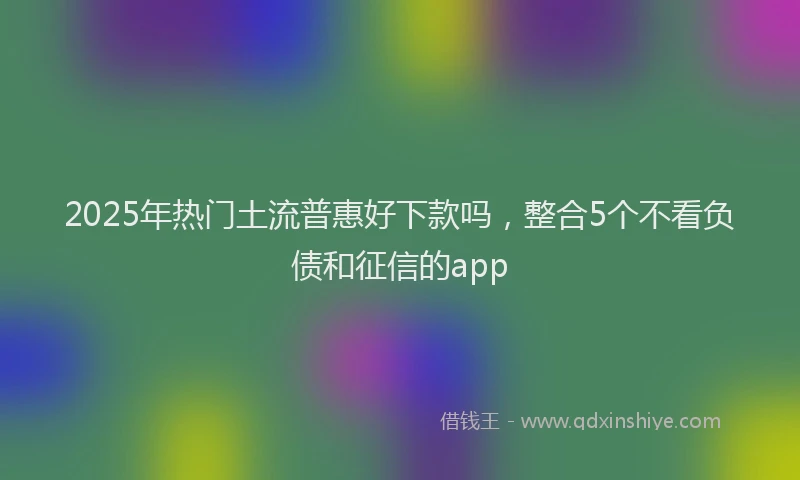 2025年热门土流普惠好下款吗，整合5个不看负债和征信的app