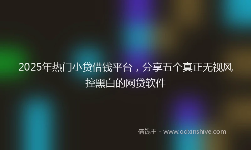 2025年热门小贷借钱平台，分享五个真正无视风控黑白的网贷软件