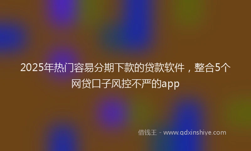 2025年热门容易分期下款的贷款软件，整合5个网贷口子风控不严的app