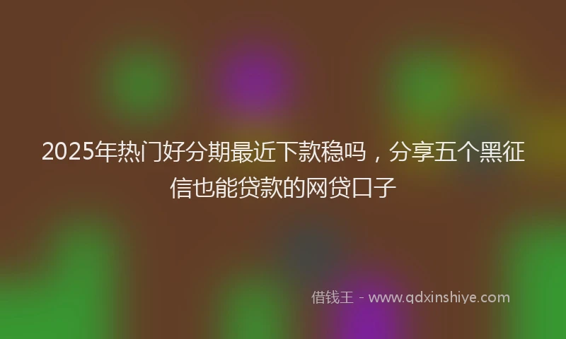 2025年热门好分期最近下款稳吗，分享五个黑征信也能贷款的网贷口子