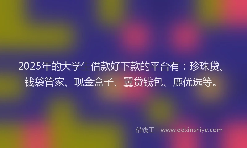 2025年的大学生借款好下款的平台有：珍珠贷、钱袋管家、现金盒子、翼贷钱包、鹿优选等。