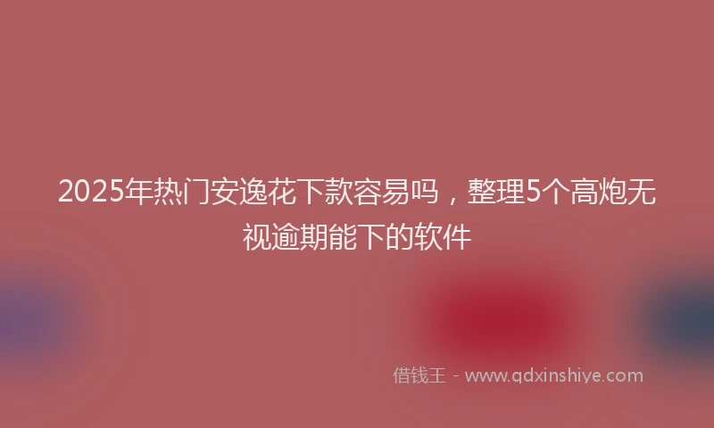 2025年热门安逸花下款容易吗，整理5个高炮无视逾期能下的软件